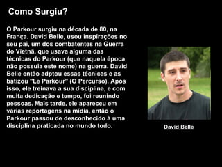 Como Surgiu? O Parkour surgiu na década de 80, na França. David Belle, usou inspirações no seu pai, um dos combatentes na Guerra do Vietnã, que usava alguma das técnicas do Parkour (que naquela época não possuia este nome) na guerra. David Belle então adptou essas técnicas e as batizou "Le Parkour" (O Percurso). Após isso, ele treinava a sua disciplina, e com muita dedicação e tempo, foi reunindo pessoas. Mais tarde, ele apareceu em várias reportagens na mídia, então o Parkour passou de desconhecido à uma disciplina praticada no mundo todo.   David Belle 
