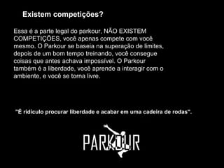Existem competições?   Essa é a parte legal do parkour, NÃO EXISTEM COMPETIÇÕES, você apenas compete com você mesmo. O Parkour se baseia na superação de limites, depois de um bom tempo treinando, você consegue coisas que antes achava impossível. O Parkour também é a liberdade, você aprende a interagir com o ambiente, e você se torna livre.  "É ridículo procurar liberdade e acabar em uma cadeira de rodas".  