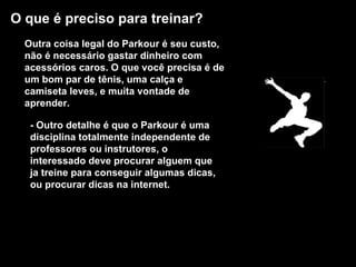 O que é preciso para treinar?   Outra coisa legal do Parkour é seu custo, não é necessário gastar dinheiro com acessórios caros. O que você precisa é de um bom par de tênis, uma calça e camiseta leves, e muita vontade de aprender.  - Outro detalhe é que o Parkour é uma disciplina totalmente independente de professores ou instrutores, o interessado deve procurar alguem que ja treine para conseguir algumas dicas, ou procurar dicas na internet.  