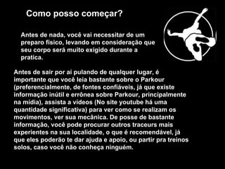 Como posso começar?   Antes de nada, você vai necessitar de um preparo físico, levando em consideração que seu corpo será muito exigido durante a pratica.  Antes de sair por aí pulando de qualquer lugar, é importante que você leia bastante sobre o Parkour (preferencialmente, de fontes confiáveis, já que existe informação inútil e errônea sobre Parkour, principalmente na mídia), assista a vídeos (No site youtube há uma quantidade significativa) para ver como se realizam os movimentos, ver sua mecânica. De posse de bastante informação, você pode procurar outros traceurs mais experientes na sua localidade, o que é recomendável, já que eles poderão te dar ajuda e apoio, ou partir pra treinos solos, caso você não conheça ninguém.  