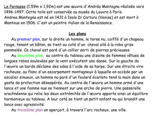 Le Parnasse  (1,59m x 1,92m) est une œuvre d'Andréa Mantegna réalisée vers 1496-1497. Cette toile est conservée au musée du Louvre à Paris. Andrea Mantegna est né en 1431 à Isola Di Carturo (Venise) et est mort à Mantoue en 1506. C'est un peintre italien de la Renaissance. Les plans Au  premier plan , sur la droite un homme, le torse nu, coiffé d'un chapeau rouge, tenant un bâton, se tient au coté d'un  cheval ailé à la robe grise pommelée. Ce cheval est paré d'un collier serti de pierres précieuses. Au  deuxième plan ,  au centre du tableau une dizaine de femmes vêtues de longues robes soulevées par le vent exécutent une danse. Sur la gauche de l'œuvre un barde déclame des odes à l'aide de sa harpe. Sur une étroite vire rocheuse, au flanc d'un escarpement montagneux à laquelle on accède par un escalier sinueux, un homme nu paré d'un foulard écarlate tend la main dans un geste de protection désespérée. Au centre de l'œuvre un homme armé d'une lance et une femme nue se tiennent sur une arche de pierre. Une passerelle arachnéenne qui relie les deux extrémités de l'œuvre apporte ainsi un équilibre harmonieux au tableau. A leur coté se tient un petit enfant nu qui brandit une lance avec agressivité. Au  troisième plan   on aperçoit, à travers l'arc rocheux, une ville. 