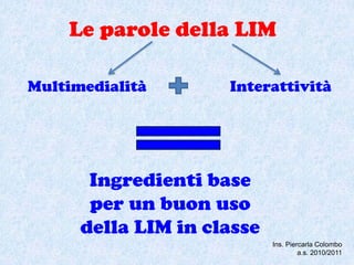 Le parole della LIM

Multimedialità       Interattività




       Ingredienti base
       per un buon uso
      della LIM in classe
                            Ins. Piercarla Colombo
                                     a.s. 2010/2011
 
