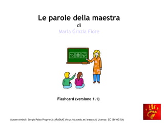 Le parole della maestra
di
Maria Grazia Fiore

Flashcard (versione 1.1)

Autore simboli: Sergio Palao Proprietà: ARASAAC (http://catedu.es/arasaac/) Licenza: CC (BY-NC-SA)

 