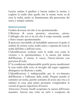 Lasciar andare il giudizio è lasciar andare la mente, è
cogliere la realtà oltre quello che la mente recita su di
essa: la realtà, anche se frammentata alla percezione dei
sensi, è sempre unitaria.

IDENTIFICAZIONE
Credere di essere ciò che si sta sperimentando.
L’illusione di essere pensiero, emozione, azione.
L’abbaglio che noi si sia ciò che il corpo mentale, astrale
e fisico stanno sperimentando.
Il processo inevitabile ed ineludibile attraverso il quale ci
sembra di esistere come realtà unica e separata da tutta la
realtà dell’altro e dell’uni-verso.
L’identificazione sostiene tutta la realtà così come la
viviamo e la sperimentiamo; è la natura più intima
dell’illusione, il niente, il vacuo, l’incon-sistente con
parvenza di reale.
E’ la condizione indispensabile perché possa manifestarsi
la vera realtà delle cose: al risveglio dal sogno sappiamo
distinguere tra illusione e realtà.
L’identificazione è indispensabile per lo sve-lamento
dell’illusione e l’affiorare della realtà. Proprio perché ci
sentiamo un nome, perché sentiamo di avere una vita e ci
caliamo in essa, pian piano possiamo comprendere la
vacuità di questa esperienza d’esserci.
Attraverso l’essere fasulli scopriamo la natura dell’essere
autentici. Ancora una volta un ciclo è composto da
 