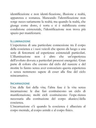 identificazione e non identi-ficazione, illusione e realtà,
apparenza e sostanza. Mancando l’identificazione non
sorge neces-sariamente la realtà; ma quando la realtà, che
giunge come dono, è sorta e si è stabilizzata come
condizione esistenziale, l’identificazione non trova più
spazio per manifestarsi.

ILLUMINAZIONE
L’esperienza di una particolare connessione tra il corpo
della coscienza e i suoi veicoli che spesso dà luogo a una
serie di fenomeni ed esperienze esistenziali particolari.
L’illuminazione non è altro che un’esperienza
dell’evoluto dovuta a particolari processi energetici. Gran
parte di coloro che escono dal ciclo del nascere e del
morire lo fanno senza aver conosciuto questa esperienza
e senza nemmeno sapere di esser alla fine del ciclo
reincarnativo.

INCARNAZIONE
Una delle fasi della vita; l’altra fase è la vita senza
incarnazione: le due fasi costituiscono un ciclo di
manifestazione; molti cicli costituiscono l’espe-rienza
necessaria alla costituzione del corpo akasico/della
coscienza.
L’incarnazione c’è quando la coscienza è allacciata al
corpo mentale, al corpo astrale e al corpo fisico.
 