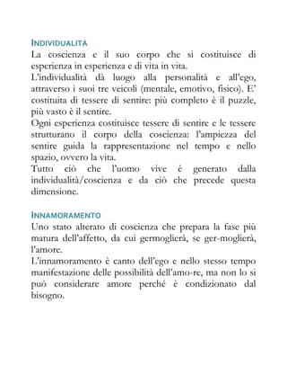 INDIVIDUALITÀ
La coscienza e il suo corpo che si costituisce di
esperienza in esperienza e di vita in vita.
L’individualità dà luogo alla personalità e all’ego,
attraverso i suoi tre veicoli (mentale, emotivo, fisico). E’
costituita di tessere di sentire: più completo è il puzzle,
più vasto è il sentire.
Ogni esperienza costituisce tessere di sentire e le tessere
strutturano il corpo della coscienza: l’ampiezza del
sentire guida la rappresentazione nel tempo e nello
spazio, ovvero la vita.
Tutto ciò che l’uomo vive è generato dalla
individualità/coscienza e da ciò che precede questa
dimensione.

INNAMORAMENTO
Uno stato alterato di coscienza che prepara la fase più
matura dell’affetto, da cui germoglierà, se ger-moglierà,
l’amore.
L’innamoramento è canto dell’ego e nello stesso tempo
manifestazione delle possibilità dell’amo-re, ma non lo si
può considerare amore perché è condizionato dal
bisogno.
 