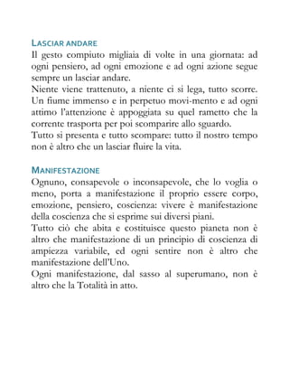 LASCIAR ANDARE
Il gesto compiuto migliaia di volte in una giornata: ad
ogni pensiero, ad ogni emozione e ad ogni azione segue
sempre un lasciar andare.
Niente viene trattenuto, a niente ci si lega, tutto scorre.
Un fiume immenso e in perpetuo movi-mento e ad ogni
attimo l’attenzione è appoggiata su quel rametto che la
corrente trasporta per poi scomparire allo sguardo.
Tutto si presenta e tutto scompare: tutto il nostro tempo
non è altro che un lasciar fluire la vita.

MANIFESTAZIONE
Ognuno, consapevole o inconsapevole, che lo voglia o
meno, porta a manifestazione il proprio essere corpo,
emozione, pensiero, coscienza: vivere è manifestazione
della coscienza che si esprime sui diversi piani.
Tutto ciò che abita e costituisce questo pianeta non è
altro che manifestazione di un principio di coscienza di
ampiezza variabile, ed ogni sentire non è altro che
manifestazione dell’Uno.
Ogni manifestazione, dal sasso al superumano, non è
altro che la Totalità in atto.
 