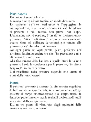 MEDITAZIONE
Un modo di stare nella vita.
Non una pratica né una tecnica: un modo di vi-vere.
La sostanza dell’atto meditativo è l’appoggiare la
consapevolezza, l’attenzione, la volontà su ciò che adesso
si presenta a noi: adesso, non prima, non dopo.
L’attenzione non è costante, è un ritmo: presenza/non-
presenza; l’atto meditativo è vivere consapevolmente
questo ritmo ed utilizzare la volontà per tornare alla
presenza, a ciò che adesso si presenta.
Ad ogni passo, ad ogni parola, gesto, pensiero, noi
torniamo lasciando andare ciò che l’ha preceduto e non
alimentando ciò che sarà.
Alla fine rimane solo l’adesso e quello stare lì; la non
presenza è solo la condizione per la presenza, l’inspiro e
l’espiro, l’uno prepara l’altro.
Noi risiediamo nella presenza sapendo che questa si
nutre della non-presenza.

MENTE
Il pensiero concreto e astratto; la dimensione cognitiva;
le funzioni del corpo mentale; una componente dell’ego
assieme al corpo emotivo-astrale e al corpo fisico; la
lente del proiettore che crea la realtà; il problema di tutti i
ricercatori della via spirituale.
Dal nostro punto di vista, uno degli strumenti della
coscienza, uno dei suoi veicoli.
 