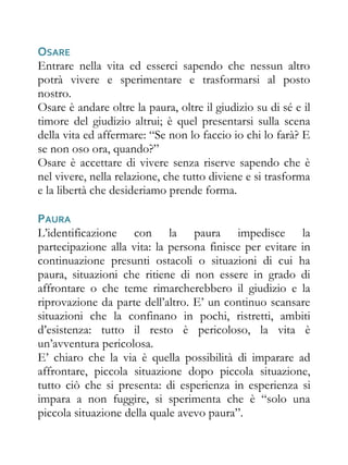 OSARE
Entrare nella vita ed esserci sapendo che nessun altro
potrà vivere e sperimentare e trasformarsi al posto
nostro.
Osare è andare oltre la paura, oltre il giudizio su di sé e il
timore del giudizio altrui; è quel presentarsi sulla scena
della vita ed affermare: “Se non lo faccio io chi lo farà? E
se non oso ora, quando?”
Osare è accettare di vivere senza riserve sapendo che è
nel vivere, nella relazione, che tutto diviene e si trasforma
e la libertà che desideriamo prende forma.

PAURA
L’identificazione con la paura impedisce la
partecipazione alla vita: la persona finisce per evitare in
continuazione presunti ostacoli o situazioni di cui ha
paura, situazioni che ritiene di non essere in grado di
affrontare o che teme rimarcherebbero il giudizio e la
riprovazione da parte dell’altro. E’ un continuo scansare
situazioni che la confinano in pochi, ristretti, ambiti
d’esistenza: tutto il resto è pericoloso, la vita è
un’avventura pericolosa.
E’ chiaro che la via è quella possibilità di imparare ad
affrontare, piccola situazione dopo piccola situazione,
tutto ciò che si presenta: di esperienza in esperienza si
impara a non fuggire, si sperimenta che è “solo una
piccola situazione della quale avevo paura”.
 