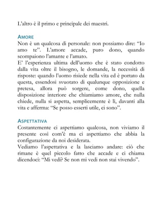 L’altro è il primo e principale dei maestri.

AMORE
Non è un qualcosa di personale: non possiamo dire: “Io
amo te”. L’amore accade, puro dono, quando
scompaiono l’amante e l’amato.
E’ l’esperienza ultima dell’uomo che è stato condotto
dalla vita oltre il bisogno, le domande, la necessità di
risposte: quando l’uomo risiede nella vita ed è portato da
questa, essendosi svuotato di qualunque opposizione e
pretesa, allora può sorgere, come dono, quella
disposizione interiore che chiamiamo amore, che nulla
chiede, nulla si aspetta, semplicemente è lì, davanti alla
vita e afferma: “Se posso esserti utile, ci sono”.

ASPETTATIVA
Costantemente ci aspettiamo qualcosa, non viviamo il
presente così com’è ma ci aspettiamo che abbia la
configurazione da noi desiderata.
Vediamo l’aspettativa e la lasciamo andare: ciò che
rimane è quel piccolo fatto che accade e ci chiama
dicendoci: “Mi vedi? Se non mi vedi non stai vivendo”.
 