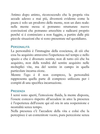 Attimo dopo attimo, riconoscendo che la propria vita
accade adesso e mai più, diventerà evidente come la
paura è solo un prodotto della mente, non un dato reale:
nella mente stessa si potranno strutturare nuove
convinzioni che potranno attecchire e radicarsi proprio
perché si è cominciato a non fuggire, a partire dalle più
piccole situazioni che si sono presentate nel quotidiano.

PERSONALITÀ
La personalità è l’immagine della coscienza, di ciò che
essa ha acquisito attraverso l’esperienza nel tempo e nello
spazio e che è divenuto sentire; non di tutto ciò che ha
acquisito, non della totalità del sentire acquisito nelle
molteplici vite, ma del sentire in campo in quella
particolare incarna-zione.
Mentre l’ego è il non compreso, la personalità
rappresenta quella parte di compreso utilizzata per i
compiti di una specifica incarnazione.

PRESENZA
I sensi sono aperti, l’emozione fluida, la mente disposta,
l’essere concavo rispetto all’accadere in atto: la presenza
è l’esperienza dell’essere qui ed ora in una sospensione e
neutralità senza tempo.
Nella presenza c’è l’accadere della vita e colui che la
percepisce è un contenitore vuoto, pura percezione senza
 