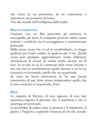 che esista né un percettore, né un osservatore e
tantomeno un portatore di nome.
Vita che accade nell’intelligenza della realtà.

REALTÀ SOGGETTIVA
Ciascuno vive un film personale: gli ambienti, la
scenografia, gli attori, le comparse possono anche essere
comuni e condivisi, ma la sceneggiatura è assolutamente
personale.
Dalla stessa scena che tu ed io condividiamo, io traggo
qualcosa per il mio sentire, tu qualcosa per il tuo. Quella
scena può produrre apprendimenti molto differenti,
sistemazioni di tessere di sentire molto diverse tra di
loro. Io so che tu sei lì e partecipi della scena insieme a
me, ma non so assolutamente quello attorno a cui la tua
coscienza va lavorando, quello che sta acquisendo.
Se sono un buon osservatore, se ho una buona
conoscenza di me, forse posso comprendere quello che
la mia coscienza va acquisendo, forse.

RESA
La capacità di flettersi, di non opporsi, di non fare
resistenza rispetto al presente che si manifesta e che ci
interroga nel profondo.
La possibilità di andare oltre la protesta e il vittimismo, il
giusto e l’ingiusto, cogliendo l’essenza di ciò che accade:
 