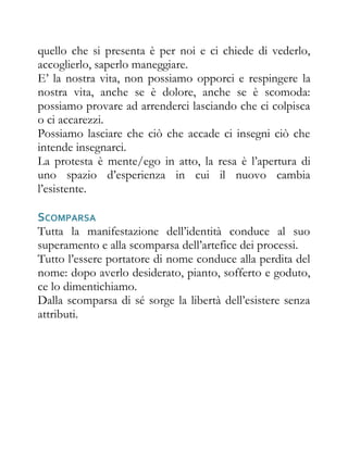 quello che si presenta è per noi e ci chiede di vederlo,
accoglierlo, saperlo maneggiare.
E’ la nostra vita, non possiamo opporci e respingere la
nostra vita, anche se è dolore, anche se è scomoda:
possiamo provare ad arrenderci lasciando che ci colpisca
o ci accarezzi.
Possiamo lasciare che ciò che accade ci insegni ciò che
intende insegnarci.
La protesta è mente/ego in atto, la resa è l’apertura di
uno spazio d’esperienza in cui il nuovo cambia
l’esistente.

SCOMPARSA
Tutta la manifestazione dell’identità conduce al suo
superamento e alla scomparsa dell’artefice dei processi.
Tutto l’essere portatore di nome conduce alla perdita del
nome: dopo averlo desiderato, pianto, sofferto e goduto,
ce lo dimentichiamo.
Dalla scomparsa di sé sorge la libertà dell’esistere senza
attributi.
 