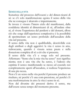 SENSO DELLA VITA
Scaturisce dal processo dell’esserci e del dimen-ticarsi di
sé: se c’è solo manifestazione egoica il senso della vita
che ne consegue è aleatorio e impermanente.
Se invece è vissuto l’intero ciclo del manifestarsi, dalla
cosiddetta identità al dimenticarsi di sé, all’andare oltre
sé, al vivere l’esperienza del perdersi e del donarsi, allora
ciò che sorge dall’esperienza complessiva è la possibilità
di sperimentare un senso profondo dell’accadere della
vita nel presente.
Il senso della vita non è qualificabile, descrivibile con
degli attributi o degli aggettivi: la vita è senso in atto,
traboccante, quando è vissuta senza paura e nella
donazione completa di sé a ciò che si presenta.
Il senso della vita c’è e sorge solo nel presente.
Affermare: “Sento che la mia vita ha senso” non significa
niente; non è una vita che ha senso, è l’adesso che
esprime il senso: manifestando se stesso ed essendo noi
completamente aperti all’accadere, si realizza l’esperienza
di una pie-nezza.
Non c’è un senso nella vita perché il presente produce un
risultato, né perché c’è una com-prensione, né perché c’è
una trasformazione in atto: la vita è senso in sé.
Non dal divenire dei processi deriva il senso, ma
dall’essere senza tempo del momento presente.
 