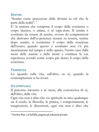 SENTIRE
“Sentire come percezione della divinità in ciò che fa
parte della realtà”. 1
E’ la materia che compone il corpo della coscienza o
corpo akasico, o anima, o sé supe-riore. Il sentire è
costituito da tessere di sentire, ovvero da comprensioni
che derivano dall’es-perienza: tessera su tessera, sentire
dopo sentire, si costituisce il corpo della coscienza
dell’uomo; quando questo è costituito non c’è più
incarnazione nel tempo e nello spazio, l’uomo esce dalla
ruota delle nascite e delle morti e continua la sua
esperienza avendo come corpo più denso il corpo della
coscienza.

TENEREZZA
Lo sguardo sulla vita, sull’altro, su sé, quando la
contemplazione ci ha invasi.

VIA SPIRITUALE
Il percorso incontro a sé stessi, alla conoscenza di sé,
dell’altro, della vita.
Ogni vita non è altro che via spirituale in atto: qualunque
sia il credo, la filosofia, la pratica, i comportamenti, le
trasgressioni, le distorsioni, ogni vita non è altro che

1
    Cerchio Ifior, La farfalla, pagina 48, edizione privata
 