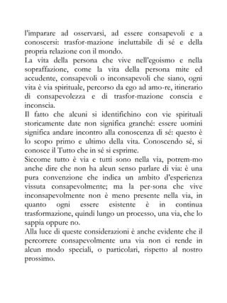l’imparare ad osservarsi, ad essere consapevoli e a
conoscersi: trasfor-mazione ineluttabile di sé e della
propria relazione con il mondo.
La vita della persona che vive nell’egoismo e nella
sopraffazione, come la vita della persona mite ed
accudente, consapevoli o inconsapevoli che siano, ogni
vita è via spirituale, percorso da ego ad amo-re, itinerario
di consapevolezza e di trasfor-mazione conscia e
inconscia.
Il fatto che alcuni si identifichino con vie spirituali
storicamente date non significa granché: essere uomini
significa andare incontro alla conoscenza di sé: questo è
lo scopo primo e ultimo della vita. Conoscendo sé, si
conosce il Tutto che in sé si esprime.
Siccome tutto è via e tutti sono nella via, potrem-mo
anche dire che non ha alcun senso parlare di via: è una
pura convenzione che indica un ambito d’esperienza
vissuta consapevolmente; ma la per-sona che vive
inconsapevolmente non è meno presente nella via, in
quanto ogni essere esistente è in continua
trasformazione, quindi lungo un processo, una via, che lo
sappia oppure no.
Alla luce di queste considerazioni è anche evidente che il
percorrere consapevolmente una via non ci rende in
alcun modo speciali, o particolari, rispetto al nostro
prossimo.
 