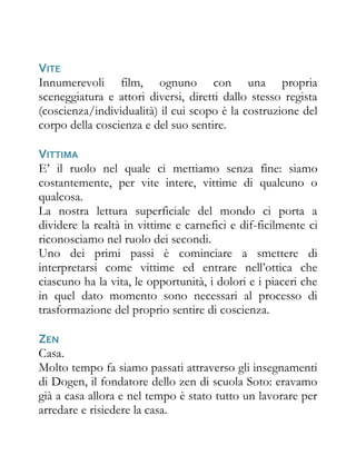 VITE
Innumerevoli film, ognuno con una propria
sceneggiatura e attori diversi, diretti dallo stesso regista
(coscienza/individualità) il cui scopo è la costruzione del
corpo della coscienza e del suo sentire.

VITTIMA
E’ il ruolo nel quale ci mettiamo senza fine: siamo
costantemente, per vite intere, vittime di qualcuno o
qualcosa.
La nostra lettura superficiale del mondo ci porta a
dividere la realtà in vittime e carnefici e dif-ficilmente ci
riconosciamo nel ruolo dei secondi.
Uno dei primi passi è cominciare a smettere di
interpretarsi come vittime ed entrare nell’ottica che
ciascuno ha la vita, le opportunità, i dolori e i piaceri che
in quel dato momento sono necessari al processo di
trasformazione del proprio sentire di coscienza.

ZEN
Casa.
Molto tempo fa siamo passati attraverso gli insegnamenti
di Dogen, il fondatore dello zen di scuola Soto: eravamo
già a casa allora e nel tempo è stato tutto un lavorare per
arredare e risiedere la casa.
 