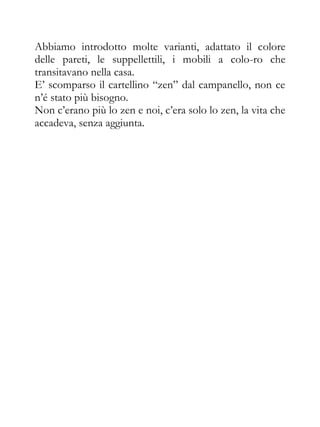 Abbiamo introdotto molte varianti, adattato il colore
delle pareti, le suppellettili, i mobili a colo-ro che
transitavano nella casa.
E’ scomparso il cartellino “zen” dal campanello, non ce
n’é stato più bisogno.
Non c’erano più lo zen e noi, c’era solo lo zen, la vita che
accadeva, senza aggiunta.
 