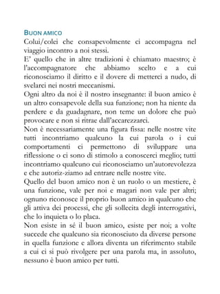BUON AMICO
Colui/colei che consapevolmente ci accompagna nel
viaggio incontro a noi stessi.
E’ quello che in altre tradizioni è chiamato maestro; è
l’accompagnatore che abbiamo scelto e a cui
riconosciamo il diritto e il dovere di metterci a nudo, di
svelarci nei nostri meccanismi.
Ogni altro da noi è il nostro insegnante: il buon amico è
un altro consapevole della sua funzione; non ha niente da
perdere e da guadagnare, non teme un dolore che può
provocare e non si ritrae dall’accarezzarci.
Non è necessariamente una figura fissa: nelle nostre vite
tutti incontriamo qualcuno la cui parola o i cui
comportamenti ci permettono di sviluppare una
riflessione o ci sono di stimolo a conoscerci meglio; tutti
incontriamo qualcuno cui riconosciamo un’autorevolezza
e che autoriz-ziamo ad entrare nelle nostre vite.
Quello del buon amico non è un ruolo o un mestiere, è
una funzione, vale per noi e magari non vale per altri;
ognuno riconosce il proprio buon amico in qualcuno che
gli attiva dei processi, che gli sollecita degli interrogativi,
che lo inquieta o lo placa.
Non esiste in sé il buon amico, esiste per noi; a volte
succede che qualcuno sia riconosciuto da diverse persone
in quella funzione e allora diventa un riferimento stabile
a cui ci si può rivolgere per una parola ma, in assoluto,
nessuno è buon amico per tutti.
 