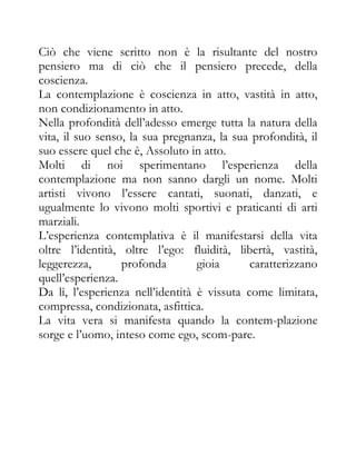 Ciò che viene scritto non è la risultante del nostro
pensiero ma di ciò che il pensiero precede, della
coscienza.
La contemplazione è coscienza in atto, vastità in atto,
non condizionamento in atto.
Nella profondità dell’adesso emerge tutta la natura della
vita, il suo senso, la sua pregnanza, la sua profondità, il
suo essere quel che è, Assoluto in atto.
Molti di noi sperimentano l’esperienza della
contemplazione ma non sanno dargli un nome. Molti
artisti vivono l’essere cantati, suonati, danzati, e
ugualmente lo vivono molti sportivi e praticanti di arti
marziali.
L’esperienza contemplativa è il manifestarsi della vita
oltre l’identità, oltre l’ego: fluidità, libertà, vastità,
leggerezza,       profonda        gioia      caratterizzano
quell’esperienza.
Da lì, l’esperienza nell’identità è vissuta come limitata,
compressa, condizionata, asfittica.
La vita vera si manifesta quando la contem-plazione
sorge e l’uomo, inteso come ego, scom-pare.
 