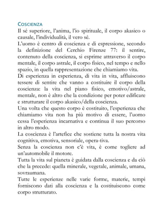 COSCIENZA
Il sé superiore, l’anima, l’io spirituale, il corpo akasico o
causale, l’individualità, il vero sé.
L’uomo è centro di coscienza e di espressione, secondo
la definizione del Cerchio Firenze 77: il sentire,
contenuto della coscienza, si esprime attraverso il corpo
mentale, il corpo astrale, il corpo fisico, nel tempo e nello
spazio, in quella rappresentazione che chiamiamo vita.
Di esperienza in esperienza, di vita in vita, affluiscono
tessere di sentire che vanno a costituire il corpo della
coscienza: la vita nel piano fisico, emotivo/astrale,
mentale, non è altro che la condizione per poter edificare
e strutturare il corpo akasico/della coscienza.
Una volta che questo corpo è costituito, l’esperienza che
chiamiamo vita non ha più motivo di essere, l’uomo
cessa l’esperienza incarnativa e continua il suo percorso
in altro modo.
La coscienza è l’artefice che sostiene tutta la nostra vita
cognitiva, emotiva, sensoriale, opera-tiva.
Senza la coscienza non c’è vita, è come togliere ad
un’automobile il motore.
Tutta la vita sul pianeta è guidata dalla coscienza e da ciò
che la precede: quella minerale, vegetale, animale, umana,
sovraumana.
Tutte le esperienze nelle varie forme, materie, tempi
forniscono dati alla coscienza e la costituiscono come
corpo strutturato.
 