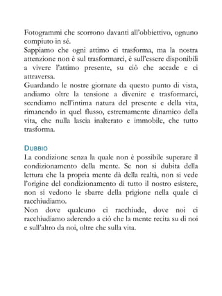 Fotogrammi che scorrono davanti all’obbiettivo, ognuno
compiuto in sé.
Sappiamo che ogni attimo ci trasforma, ma la nostra
attenzione non è sul trasformarci, è sull’essere disponibili
a vivere l’attimo presente, su ciò che accade e ci
attraversa.
Guardando le nostre giornate da questo punto di vista,
andiamo oltre la tensione a divenire e trasformarci,
scendiamo nell’intima natura del presente e della vita,
rimanendo in quel flusso, estremamente dinamico della
vita, che nulla lascia inalterato e immobile, che tutto
trasforma.

DUBBIO
La condizione senza la quale non è possibile superare il
condizionamento della mente. Se non si dubita della
lettura che la propria mente dà della realtà, non si vede
l’origine del condizionamento di tutto il nostro esistere,
non si vedono le sbarre della prigione nella quale ci
racchiudiamo.
Non dove qualcuno ci racchiude, dove noi ci
racchiudiamo aderendo a ciò che la mente recita su di noi
e sull’altro da noi, oltre che sulla vita.
 