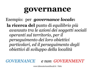 governance Esempio:  per   governance locale : la ricerca del  punto di  equilibrio più avanzato tra le azioni dei soggetti sociali operanti sul territorio, per il perseguimento dei loro obiettivi particolari, ed il perseguimento degli obiettivi di sviluppo della località GOVERNANCE   e non  GOVERNMENT 