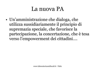 La nuova PA Un’amministrazione che dialoga, che utilizza sussidiariamente il principio di supremazia speciale, che favorisce la partecipazione, la concertazione, che è tesa verso l’empowerment dei cittadini…. 
