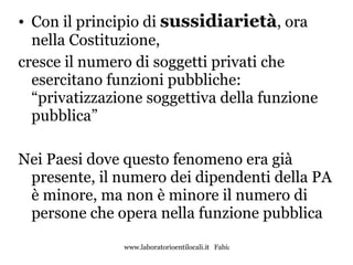 Con il principio di  sussidiarietà , ora nella Costituzione,  cresce il numero di soggetti privati che esercitano funzioni pubbliche: “privatizzazione soggettiva della funzione pubblica” Nei Paesi dove questo fenomeno era già presente, il numero dei dipendenti della PA è minore, ma non è minore il numero di persone che opera nella funzione pubblica 