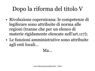 Dopo la riforma del titolo V Rivoluzione copernicana: le competenze di legiferare sono attribuite di norma alle regioni (tranne che per un elenco di materie rigidamente elencate nell’art.117); Le funzioni amministrative sono attribuite agli enti locali… Ma… 