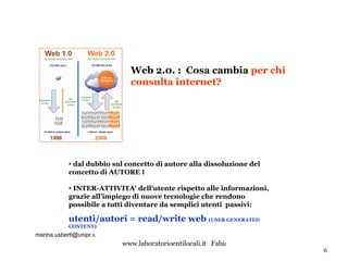 dal dubbio   sul concetto di autore alla dissoluzione del concetto di AUTORE INDIVIDUALE INTER-ATTIVITA’ dell’utente rispetto alle informazioni, grazie all’impiego di nuove tecnologie che rendono possibile a tutti diventare da semplici utenti  passivi: utenti/autori = read/write web  (USER GENERATED CONTENT) Web 2.0. :  Cosa cambia  per chi consulta internet? [email_address] t 