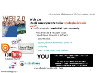 2. Le caratteristiche dell’informazione sul Web e la loro evoluzione: il Web X.0 proliferazione dei  nuovi siti di tipo  community   condivisione di relazioni sociali condivisioni di servizi e software Web 2.0  Quali conseguenze sulla  tipologia dei siti web? Comunità virtuali. MySpace ,  Facebook ,  Academia.edu ,  Second  Life LibraryThing Flickr ,  YouTube ,  ISSUU ,,  E-bay ,  ݺߣshare USO DELLA RETE INCENTRATO SULLA PERSONA  TRASFORMAZIONE DEL WEB DA CONTENITORE DI INFORMAZIONI IN PIATTAFORMA DI SERVIZI SOCIALI YOU [email_address] t 