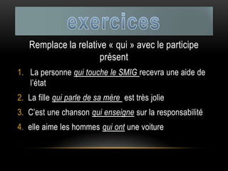 Remplace la relative « qui » avec le participe
présent
1. La personne qui touche le SMIG recevra une aide de
l’état
2. La fille qui parle de sa mère est très jolie
3. C’est une chanson qui enseigne sur la responsabilité
4. elle aime les hommes qui ont une voiture
 