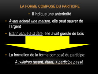 • Il indique une antériorité
• Ayant acheté une maison, elle peut sauver de
l’argent
• Etant venue a la fête, elle avait gueule de bois
• La formation de la forme composé du participe:
Auxiliaires (ayant, étant) + participe passé
 