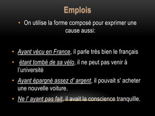 • On utilise la forme composé pour exprimer une
cause aussi:
• Ayant vécu en France, il parle très bien le français
• étant tombé de sa vélo, il ne peut pas venir à
l’université
• Ayant épargné assez d' argent, il pouvait s' acheter
une nouvelle voiture.
• Ne l' ayant pas fait, il avait la conscience tranquille.
 
