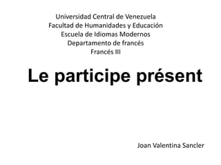Le participe présent
Universidad Central de Venezuela
Facultad de Humanidades y Educación
Escuela de Idiomas Modernos
Departamento de francés
Francés III
Joan Valentina Sancler
 
