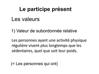 Le participe présent
Les valeurs
1) Valeur de subordonnée relative
Les personnes ayant une activité physique
régulière vivent plus longtemps que les
sédentaires, quel que soit leur poids.
(= Les personnes qui ont)
 