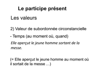 Le participe présent
2) Valeur de subordonnée circonstancielle
Elle aperçut le jeune homme sortant de la
messe.
- Temps (au moment où, quand)
(= Elle aperçut le jeune homme au moment où
il sortait de la messe …)
Les valeurs
 
