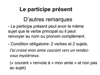 Le participe présent
- Le participe présent peut avoir le même
sujet que le verbe principal ou il peut
renvoyer au nom ou pronom complément.
D’autres remarques
J’ai croisé mon amie courant vers un rendez-
vous mystérieux.
(« courant » renvoie à « mon amie » et non pas
au sujet)
- Condition obligatoire: 2 verbes et 2 sujets.
 