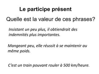 Insistant un peu plus, il obtiendrait des
indemnités plus importantes.
Le participe présent
Mangeant peu, elle réussit à se maintenir au
même poids.
C’est un train pouvant rouler à 500 km/heure.
Quelle est la valeur de ces phrases?
 