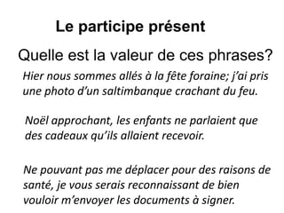 Hier nous sommes allés à la fête foraine; j’ai pris
une photo d’un saltimbanque crachant du feu.
Le participe présent
Noël approchant, les enfants ne parlaient que
des cadeaux qu’ils allaient recevoir.
Ne pouvant pas me déplacer pour des raisons de
santé, je vous serais reconnaissant de bien
vouloir m’envoyer les documents à signer.
Quelle est la valeur de ces phrases?
 