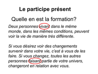 Le participe présent
Quelle en est la formation?
Deux personnes vivant dans le même
monde, dans les mêmes conditions, peuvent
voir la vie de manière très différente.
Si vous désirez voir des changements
survenir dans votre vie, c’est à vous de les
faire. Si vous changez, toutes les autres
personnes faisant partie de votre univers,
changeront en relation avec vous.
 