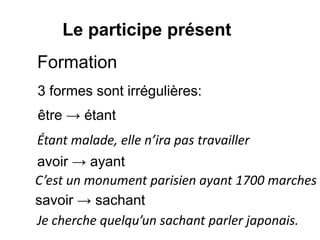 Le participe présent
Formation
3 formes sont irrégulières:
être → étant
avoir → ayant
savoir → sachant
Étant malade, elle n’ira pas travailler
Je cherche quelqu’un sachant parler japonais.
C’est un monument parisien ayant 1700 marches
 