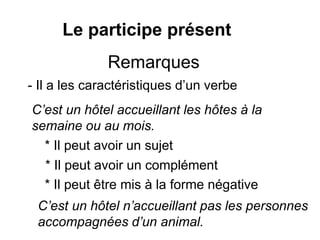 Le participe présent
- Il a les caractéristiques d’un verbe
C’est un hôtel accueillant les hôtes à la
semaine ou au mois.
* Il peut avoir un sujet
* Il peut avoir un complément
* Il peut être mis à la forme négative
C’est un hôtel n’accueillant pas les personnes
accompagnées d’un animal.
Remarques
 