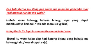 Pea kalu iterna sou ilang pea smise rue puna ihe paheluke ma?
Tahi mansia rue ihe ma wale?
(sebab kalau katongg bahasa hilang, sapa yang dapat
membuatnya kembali? Tdk ada manusia yg bisa)
kalo pituria ite lepa la sou ma ite ruenu kakei mae
(batul itu wate kalau tiap hari katong bicara deng bahasa ma
katongg tahu/kuasai capat saja)