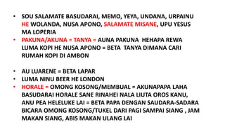 • SOU SALAMATE BASUDARAI, MEMO, YEYA, UNDANA, URPAINU
HE WOLANDA, NUSA APONO, SALAMATE MISANE, UPU YESUS
MA LOPERIA
• PAKUNA/AKUNA = TANYA = AUNA PAKUNA HEHAPA REWA
LUMA KOPI HE NUSA APONO = BETA TANYA DIMANA CARI
RUMAH KOPI DI AMBON
• AU LUARENE = BETA LAPAR
• LUMA NINU BEER HE LONDON
• HORALE = OMONG KOSONG/MEMBUAL = AKUNAPAPA LAHA
BASUDARAI HORALE SANE RINAHEI NALA LIUTA OROS KANU,
ANU PEA HELELUKE LAI = BETA PAPA DENGAN SAUDARA-SADARA
BICARA OMONG KOSONG/TUKEL DARI PAGI SAMPAI SIANG , JAM
MAKAN SIANG, ABIS MAKAN ULANG LAI
 