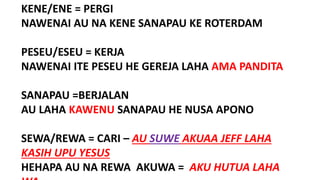 KENE/ENE = PERGI
NAWENAI AU NA KENE SANAPAU KE ROTERDAM
PESEU/ESEU = KERJA
NAWENAI ITE PESEU HE GEREJA LAHA AMA PANDITA
SANAPAU =BERJALAN
AU LAHA KAWENU SANAPAU HE NUSA APONO
SEWA/REWA = CARI – AU SUWE AKUAA JEFF LAHA
KASIH UPU YESUS
HEHAPA AU NA REWA AKUWA = AKU HUTUA LAHA
 