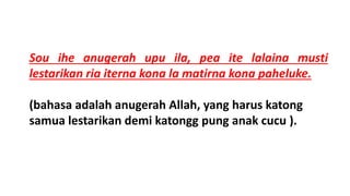 Sou ihe anugerah upu ila, pea ite lalaina musti
lestarikan ria iterna kona la matirna kona paheluke.
(bahasa adalah anugerah Allah, yang harus katong
samua lestarikan demi katongg pung anak cucu ).
 