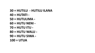 30 = HUTILU - HUTILU ILANA
40 = HUTATI -
50 = HUTULIMA -
60 = HUTU NENI -
70 = HUTU ITU -
80 = HUTU WALU -
90 = HUTU SIWA -
100 = UTUA
 
