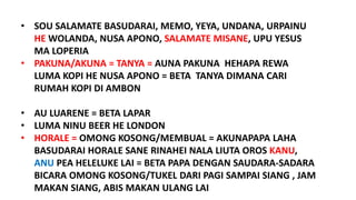 • SOU SALAMATE BASUDARAI, MEMO, YEYA, UNDANA, URPAINU
HE WOLANDA, NUSA APONO, SALAMATE MISANE, UPU YESUS
MA LOPERIA
• PAKUNA/AKUNA = TANYA = AUNA PAKUNA HEHAPA REWA
LUMA KOPI HE NUSA APONO = BETA TANYA DIMANA CARI
RUMAH KOPI DI AMBON
• AU LUARENE = BETA LAPAR
• LUMA NINU BEER HE LONDON
• HORALE = OMONG KOSONG/MEMBUAL = AKUNAPAPA LAHA
BASUDARAI HORALE SANE RINAHEI NALA LIUTA OROS KANU,
ANU PEA HELELUKE LAI = BETA PAPA DENGAN SAUDARA-SADARA
BICARA OMONG KOSONG/TUKEL DARI PAGI SAMPAI SIANG , JAM
MAKAN SIANG, ABIS MAKAN ULANG LAI
 
